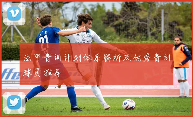 法甲青训计划体系解析及优秀青训球员推荐