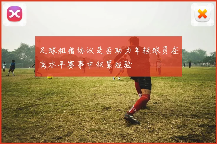 足球租借协议是否助力年轻球员在高水平赛事中积累经验